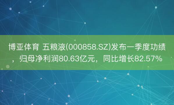 博亚体育 五粮液(000858.SZ)发布一季度功绩，归母净利润80.63亿元，同比增长82.57%