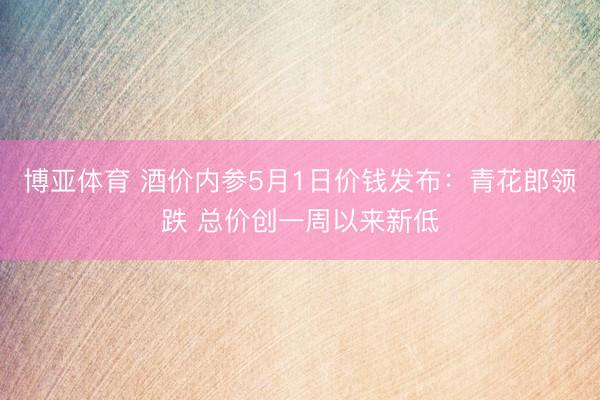 博亚体育 酒价内参5月1日价钱发布：青花郎领跌 总价创一周以来新低