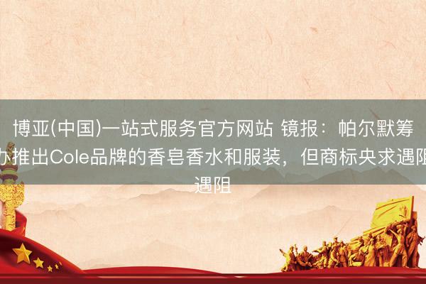 博亚(中国)一站式服务官方网站 镜报：帕尔默筹办推出Cole品牌的香皂香水和服装，但商标央求遇阻