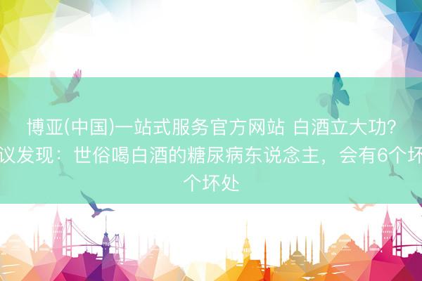 博亚(中国)一站式服务官方网站 白酒立大功？商议发现：世俗喝白酒的糖尿病东说念主，会有6个坏处