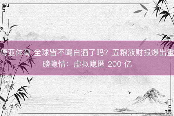 博亚体育 全球皆不喝白酒了吗?五粮液财报爆出重磅隐情:虚拟隐匿 200 亿