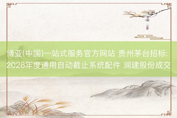 博亚(中国)一站式服务官方网站 贵州茅台招标: 2026年度通用自动截止系统配件 润建股份成交