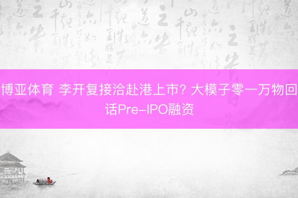 博亚体育 李开复接洽赴港上市? 大模子零一万物回话Pre-IPO融资