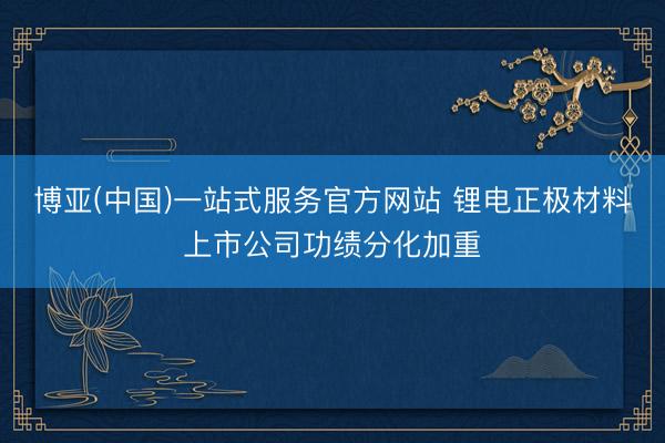 博亚(中国)一站式服务官方网站 锂电正极材料上市公司功绩分化加重