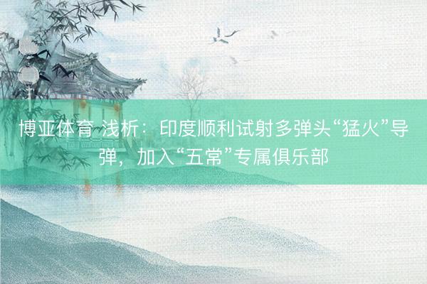 博亚体育 浅析：印度顺利试射多弹头“猛火”导弹，加入“五常”专属俱乐部