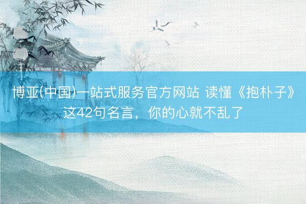 博亚(中国)一站式服务官方网站 读懂《抱朴子》这42句名言，你的心就不乱了