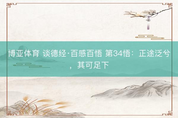 博亚体育 谈德经·百感百悟 第34悟:正途泛兮,其可足下