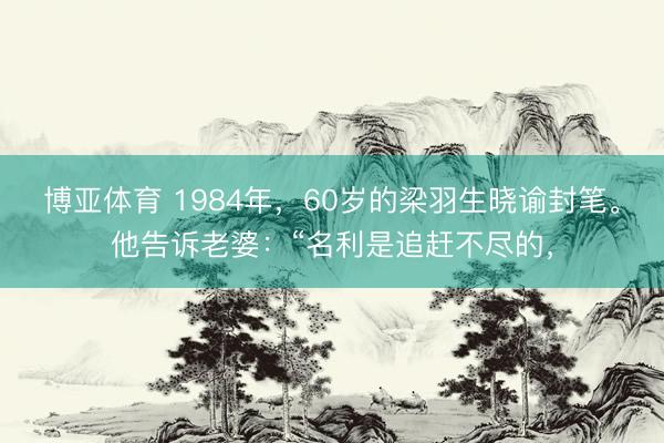 博亚体育 1984年，60岁的梁羽生晓谕封笔。他告诉老婆：“名利是追赶不尽的，