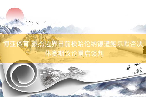博亚体育 豪杰边界日前梭哈伦纳德遭鲍尔默否决 休赛期议论重启谈判