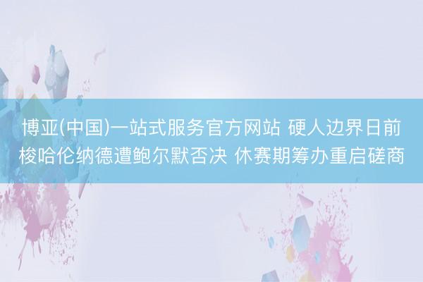 博亚(中国)一站式服务官方网站 硬人边界日前梭哈伦纳德遭鲍尔默否决 休赛期筹办重启磋商