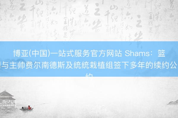 博亚(中国)一站式服务官方网站 Shams：篮网与主帅费尔南德斯及统统栽植组签下多年的续约公约