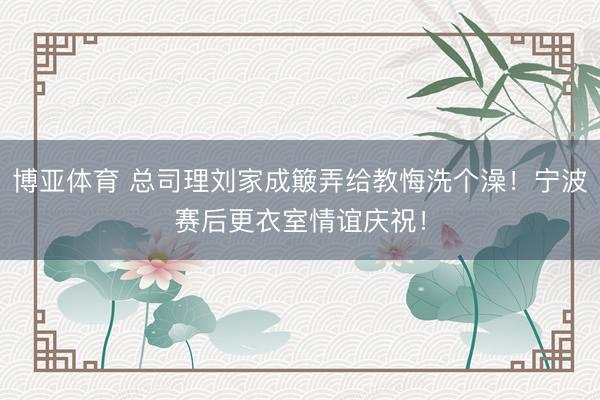 博亚体育 总司理刘家成簸弄给教悔洗个澡！宁波赛后更衣室情谊庆祝！
