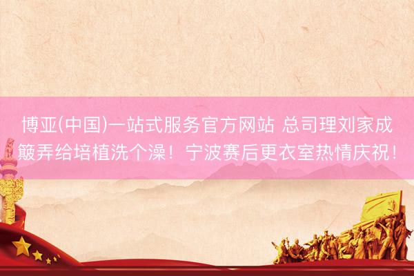 博亚(中国)一站式服务官方网站 总司理刘家成簸弄给培植洗个澡！宁波赛后更衣室热情庆祝！