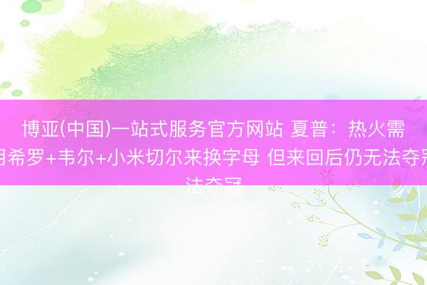博亚(中国)一站式服务官方网站 夏普：热火需用希罗+韦尔+小米切尔来换字母 但来回后仍无法夺冠