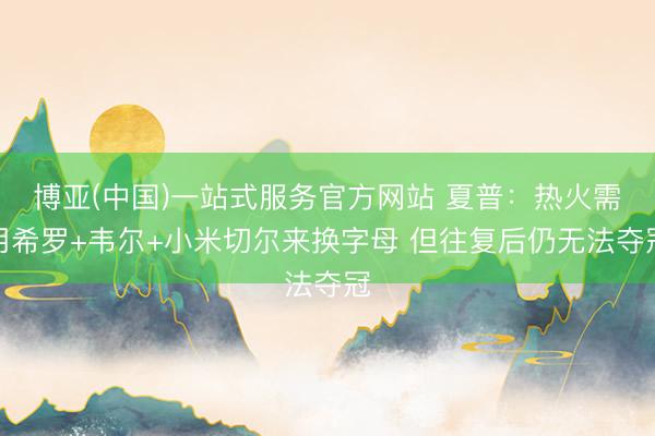 博亚(中国)一站式服务官方网站 夏普：热火需用希罗+韦尔+小米切尔来换字母 但往复后仍无法夺冠
