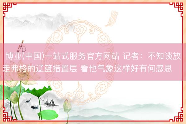 博亚(中国)一站式服务官方网站 记者：不知谈放走弗格的辽篮措置层 看他气象这样好有何感思 ​​