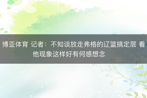 博亚体育 记者:不知谈放走弗格的辽篮搞定层 看他现象这样好有何感想念 