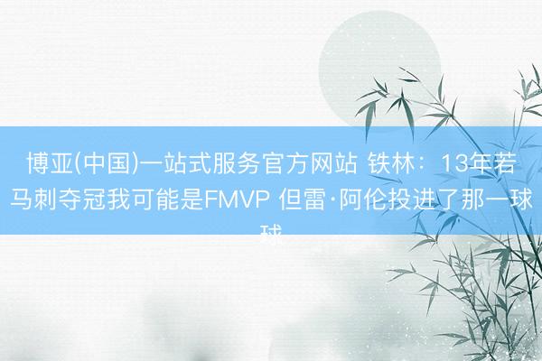 博亚(中国)一站式服务官方网站 铁林：13年若马刺夺冠我可能是FMVP 但雷·阿伦投进了那一球