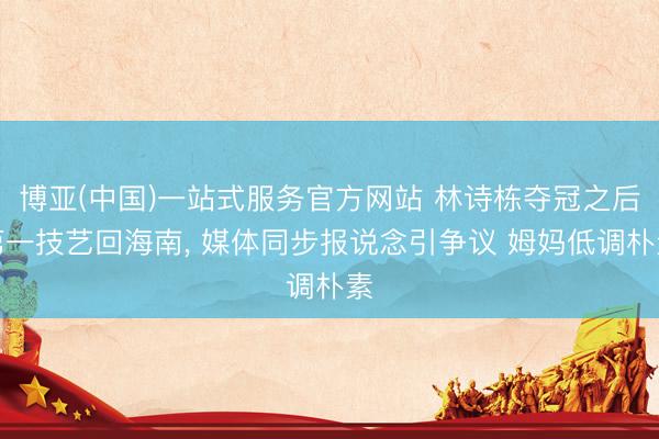 博亚(中国)一站式服务官方网站 林诗栋夺冠之后第一技艺回海南， 媒体同步报说念引争议 姆妈低调朴素