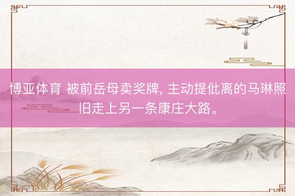 博亚体育 被前岳母卖奖牌， 主动提仳离的马琳照旧走上另一条康庄大路。