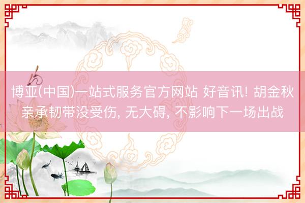 博亚(中国)一站式服务官方网站 好音讯! 胡金秋亲承韧带没受伤， 无大碍， 不影响下一场出战