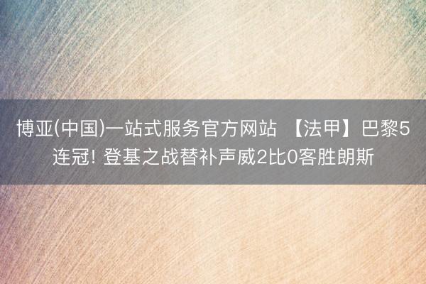 博亚(中国)一站式服务官方网站 【法甲】巴黎5连冠! 登基之战替补声威2比0客胜朗斯
