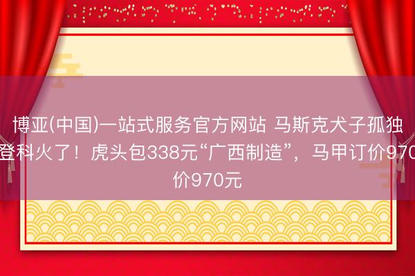 博亚(中国)一站式服务官方网站 马斯克犬子孤独新登科火了！虎头包338元“广西制造”，马甲订价970元