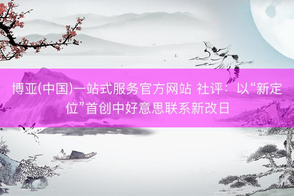 博亚(中国)一站式服务官方网站 社评：以“新定位”首创中好意思联系新改日