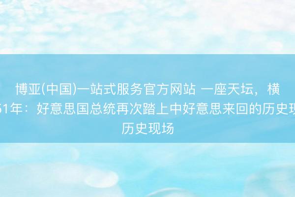 博亚(中国)一站式服务官方网站 一座天坛，横跨51年：好意思国总统再次踏上中好意思来回的历史现场