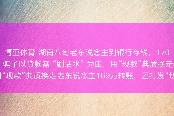 博亚体育 湖南八旬老东说念主到银行存钱，170万全是练功券，警方：骗子以贷款需 “刷活水” 为由，用“现款”典质换走老东说念主169万转账，还打发“切勿灵通”