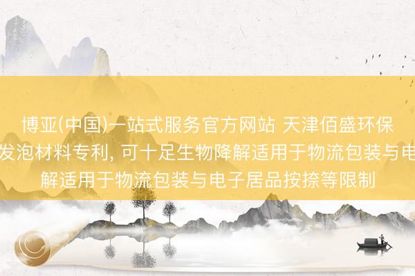 博亚(中国)一站式服务官方网站 天津佰盛环保恳求生物基可降解发泡材料专利, 可十足生物降解适用于物流包装与电子居品按捺等限制