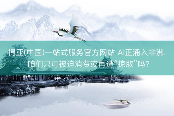 博亚(中国)一站式服务官方网站 AI正涌入非洲, 咱们只可被迫消费或再遭“掠取”吗?