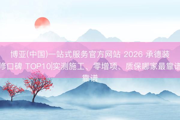 博亚(中国)一站式服务官方网站 2026 承德装修口碑 TOP10|实测施工、零增项、质保哪家最靠谱