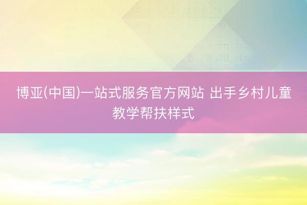 博亚(中国)一站式服务官方网站 出手乡村儿童教学帮扶样式