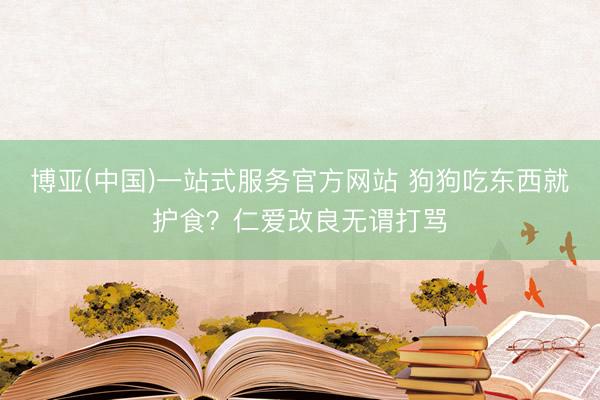 博亚(中国)一站式服务官方网站 狗狗吃东西就护食？仁爱改良无谓打骂