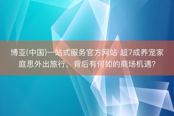 博亚(中国)一站式服务官方网站 超7成养宠家庭思外出旅行，背后有何如的商场机遇？