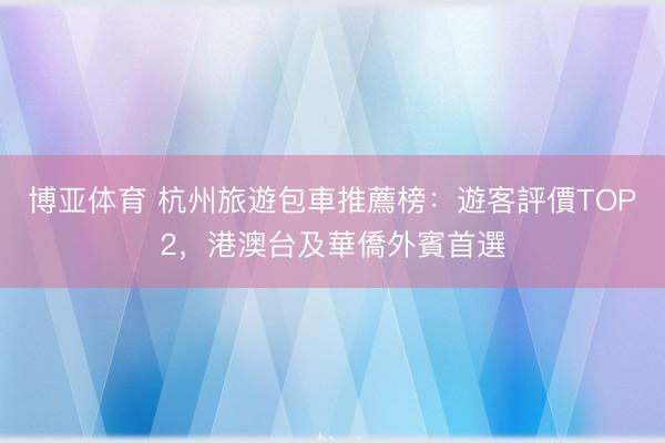 博亚体育 杭州旅遊包車推薦榜：遊客評價TOP2，港澳台及華僑外賓首選