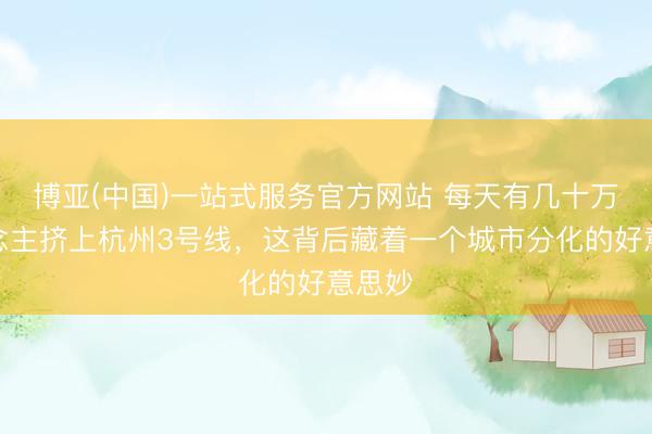 博亚(中国)一站式服务官方网站 每天有几十万东说念主挤上杭州3号线,这背后藏着一个城市分化的好意思妙