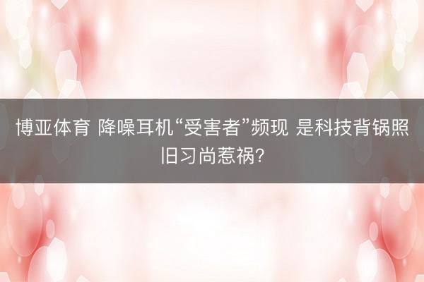 博亚体育 降噪耳机“受害者”频现 是科技背锅照旧习尚惹祸？