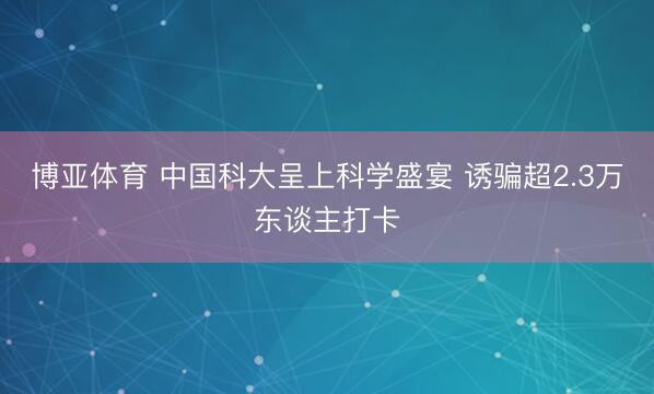 博亚体育 中国科大呈上科学盛宴 诱骗超2.3万东谈主打卡