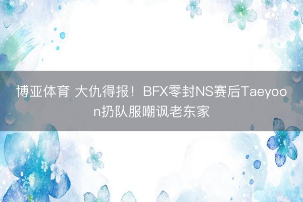 博亚体育 大仇得报！BFX零封NS赛后Taeyoon扔队服嘲讽老东家