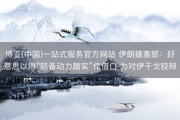 博亚(中国)一站式服务官方网站 伊朗搪塞部：好意思以用“防备动力踏实”作借口 为对伊干戈狡辩