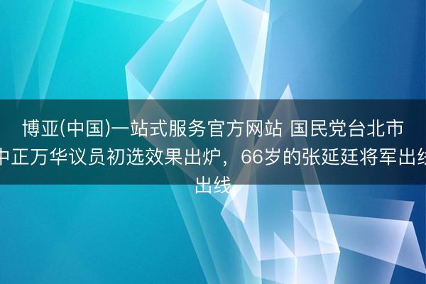 博亚(中国)一站式服务官方网站 国民党台北市中正万华议员初选效果出炉,66岁的张延廷将军出线