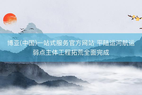 博亚(中国)一站式服务官方网站 平陆运河航运弱点主体工程拓荒全面完成