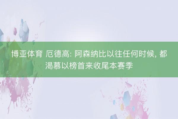 博亚体育 厄德高: 阿森纳比以往任何时候， 都渴慕以榜首来收尾本赛季