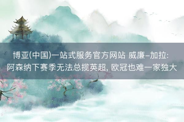 博亚(中国)一站式服务官方网站 威廉-加拉: 阿森纳下赛季无法总揽英超， 欧冠也难一家独大