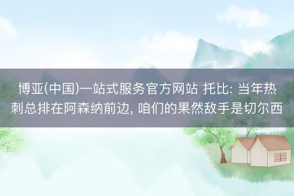 博亚(中国)一站式服务官方网站 托比: 当年热刺总排在阿森纳前边， 咱们的果然敌手是切尔西