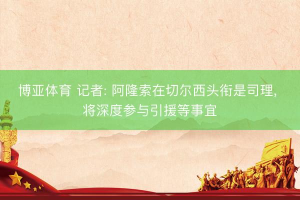 博亚体育 记者: 阿隆索在切尔西头衔是司理, 将深度参与引援等事宜