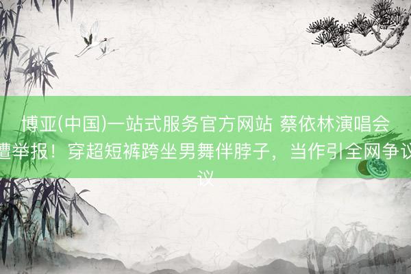 博亚(中国)一站式服务官方网站 蔡依林演唱会遭举报！穿超短裤跨坐男舞伴脖子，当作引全网争议