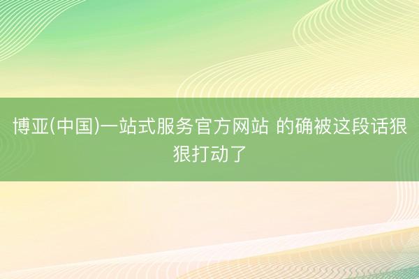 博亚(中国)一站式服务官方网站 的确被这段话狠狠打动了